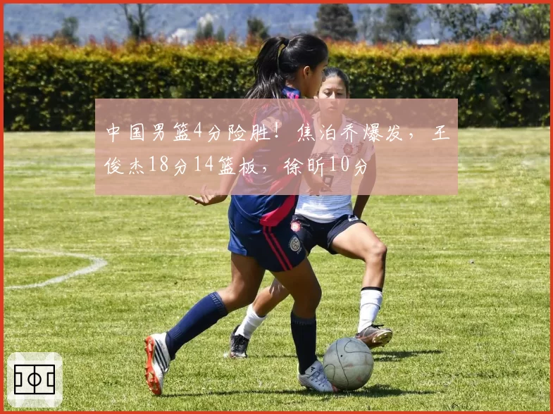中国男篮4分险胜!焦泊乔爆发,王俊杰18分14篮板,徐昕10分