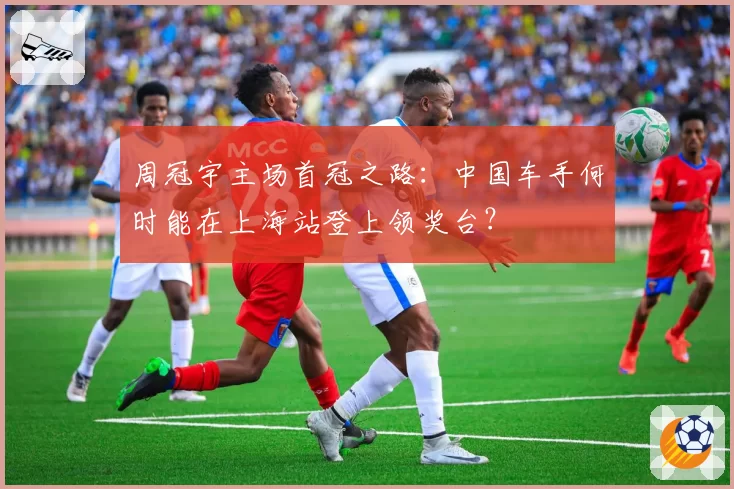 周冠宇主场首冠之路:中国车手何时能在上海站登上领奖台?