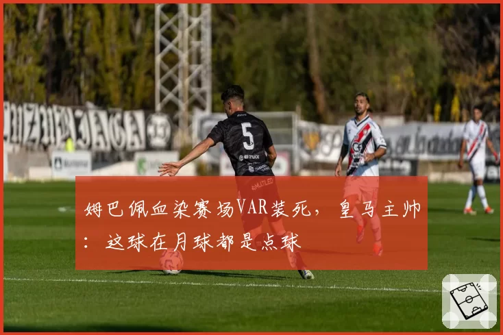 姆巴佩血染赛场VAR装死，皇马主帅：这球在月球都是点球