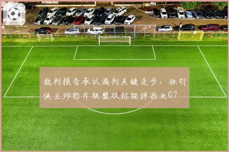 裁判报告承认漏判关键走步，独行侠主帅怒斥联盟双标毁掉西决G7