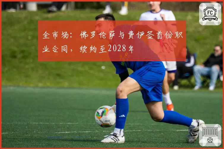 全市场:佛罗伦萨与费伊签首份职业合同,续约至2028年