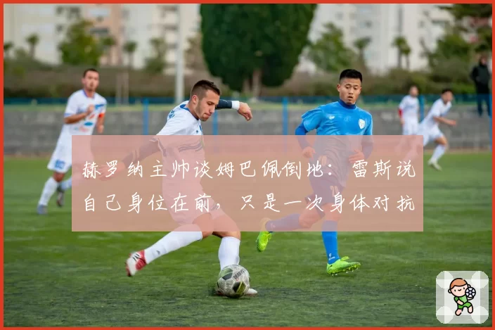 赫罗纳主帅谈姆巴佩倒地:雷斯说自己身位在前,只是一次身体对抗