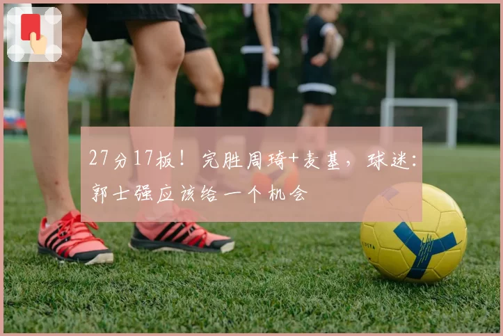 27分17板！完胜周琦+麦基，球迷：郭士强应该给一个机会