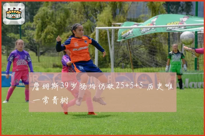 詹姆斯39岁场均仍砍25+5+5 历史唯一常青树