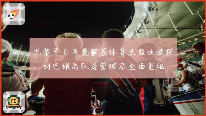巴黎圣日耳曼解雇体育总监坎波斯,姆巴佩离队后管理层全面重组