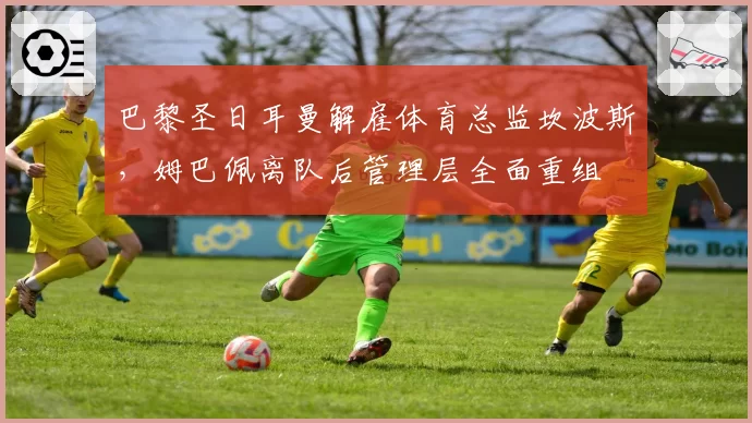 巴黎圣日耳曼解雇体育总监坎波斯,姆巴佩离队后管理层全面重组