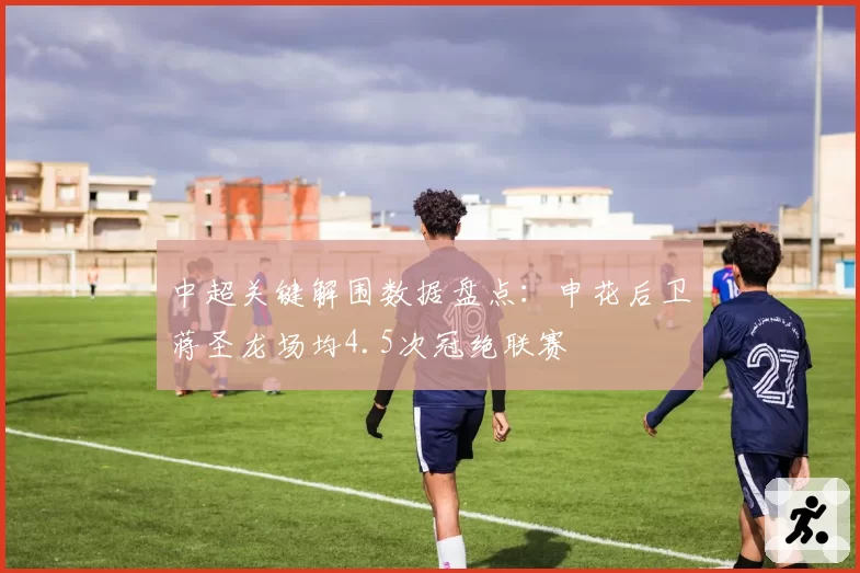 中超关键解围数据盘点：申花后卫蒋圣龙场均4.5次冠绝联赛