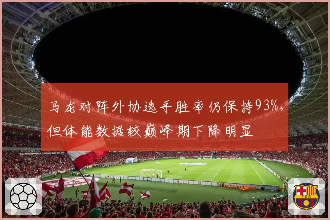 马龙对阵外协选手胜率仍保持93%,但体能数据较巅峰期下降明显