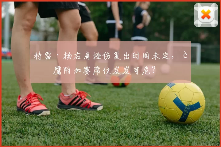 特雷·杨右肩挫伤复出时间未定，老鹰附加赛席位岌岌可危？