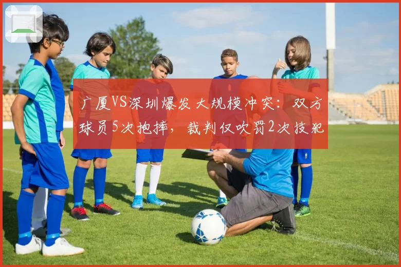 广厦VS深圳爆发大规模冲突：双方球员5次抱摔，裁判仅吹罚2次技犯
