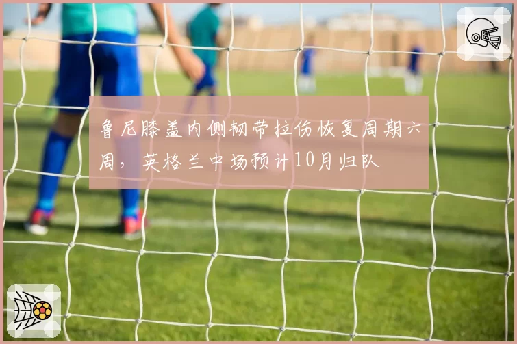 鲁尼膝盖内侧韧带拉伤恢复周期六周，英格兰中场预计10月归队