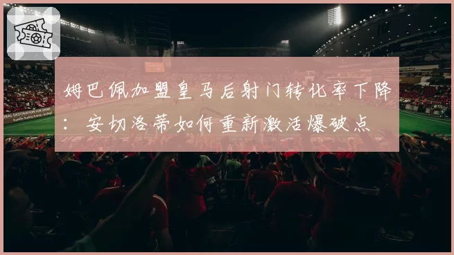 姆巴佩加盟皇马后射门转化率下降:安切洛蒂如何重新激活爆破点