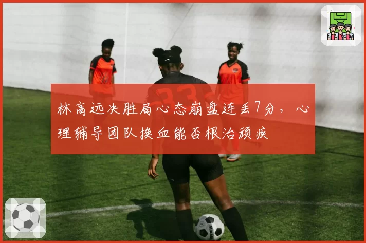 林高远决胜局心态崩盘连丢7分,心理辅导团队换血能否根治顽疾