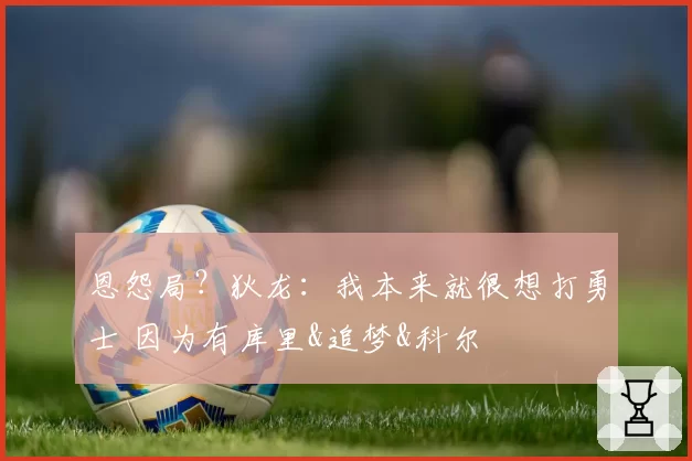 恩怨局？狄龙：我本来就很想打勇士 因为有库里&追梦&科尔