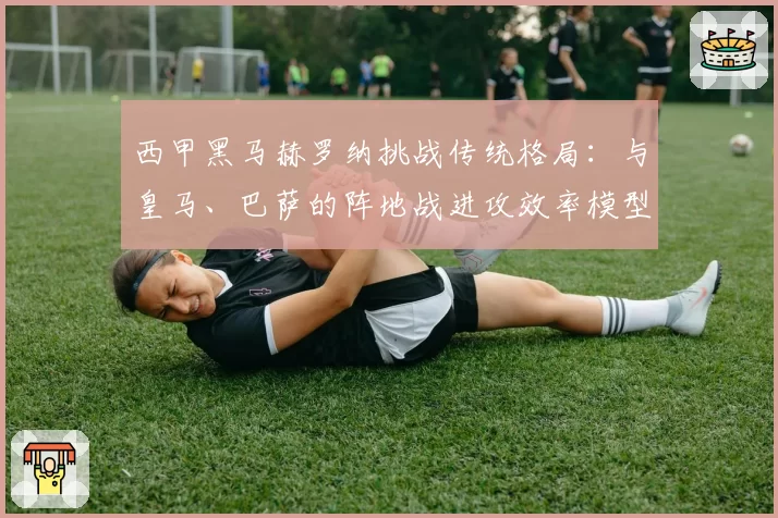 西甲黑马赫罗纳挑战传统格局:与皇马、巴萨的阵地战进攻效率模型对比