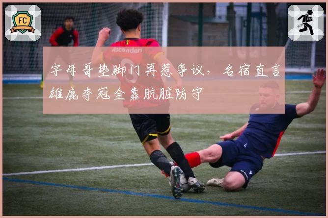 字母哥垫脚门再惹争议,名宿直言雄鹿夺冠全靠肮脏防守