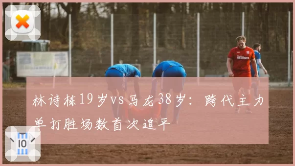 林诗栋19岁vs马龙38岁:跨代主力单打胜场数首次追平