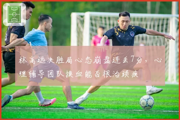 林高远决胜局心态崩盘连丢7分,心理辅导团队换血能否根治顽疾