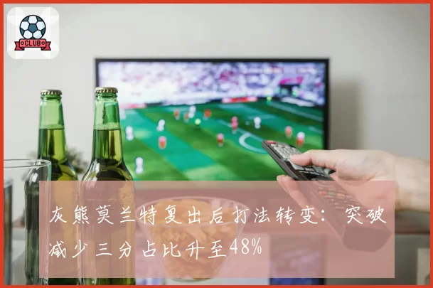 灰熊莫兰特复出后打法转变：突破减少三分占比升至48%