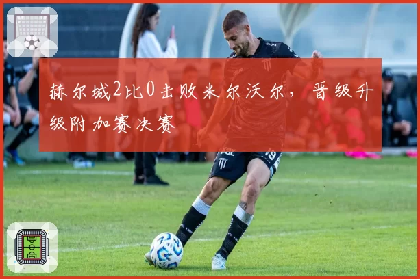 赫尔城2比0击败米尔沃尔，晋级升级附加赛决赛