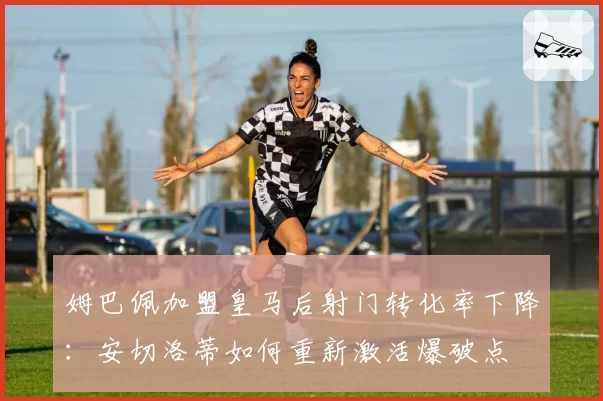 姆巴佩加盟皇马后射门转化率下降:安切洛蒂如何重新激活爆破点