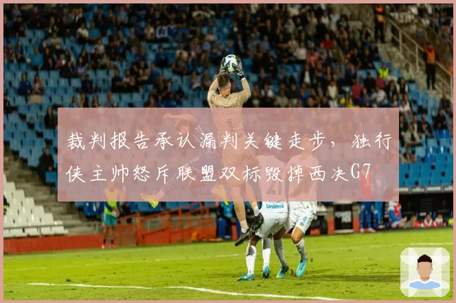 裁判报告承认漏判关键走步，独行侠主帅怒斥联盟双标毁掉西决G7