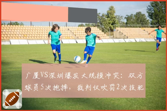 广厦VS深圳爆发大规模冲突：双方球员5次抱摔，裁判仅吹罚2次技犯