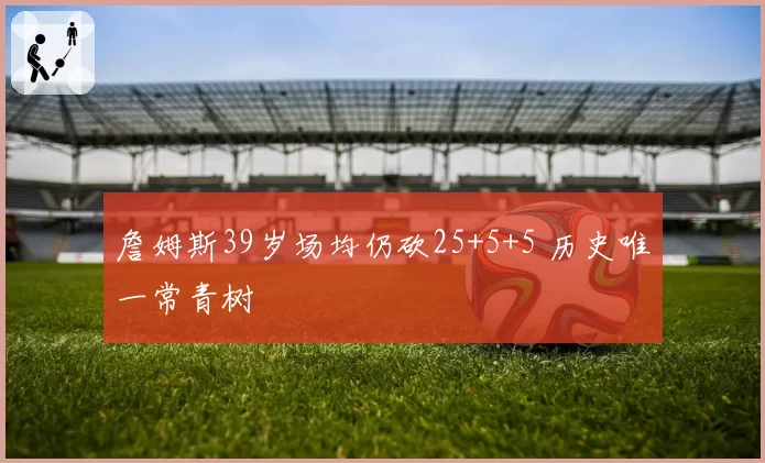 詹姆斯39岁场均仍砍25+5+5 历史唯一常青树