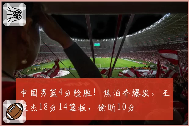 中国男篮4分险胜!焦泊乔爆发,王俊杰18分14篮板,徐昕10分