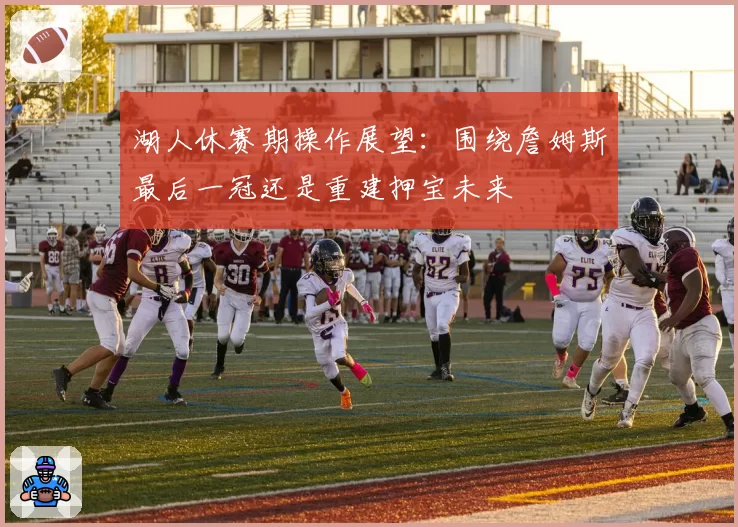 湖人休赛期操作展望：围绕詹姆斯最后一冠还是重建押宝未来