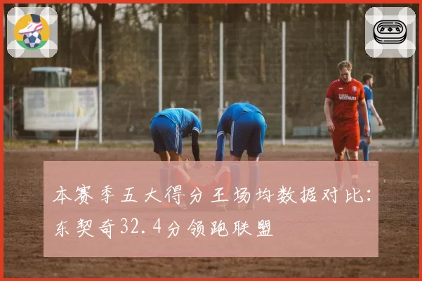 本赛季五大得分王场均数据对比：东契奇32.4分领跑联盟