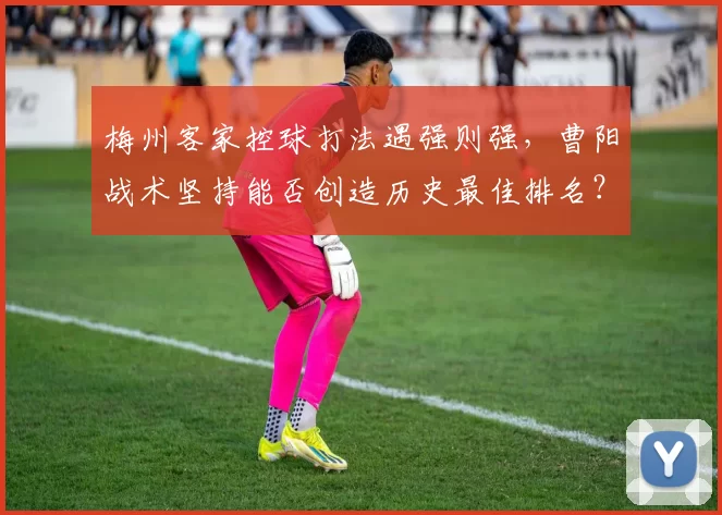 梅州客家控球打法遇强则强,曹阳战术坚持能否创造历史最佳排名?