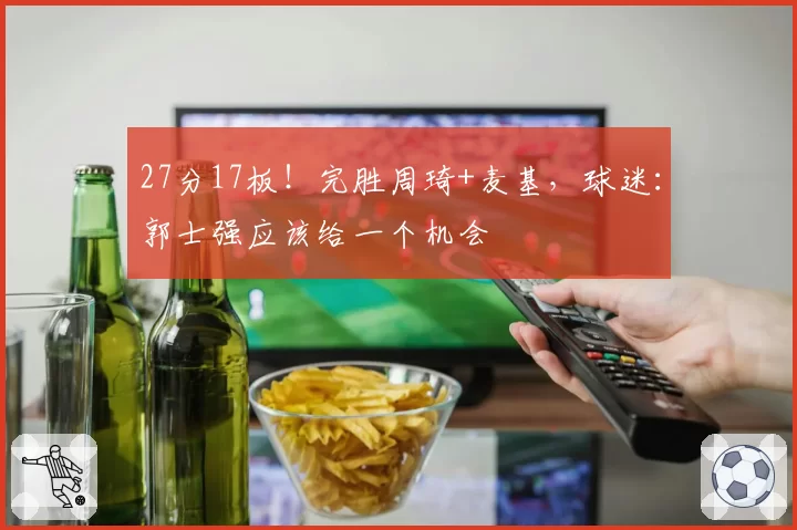 27分17板！完胜周琦+麦基，球迷：郭士强应该给一个机会