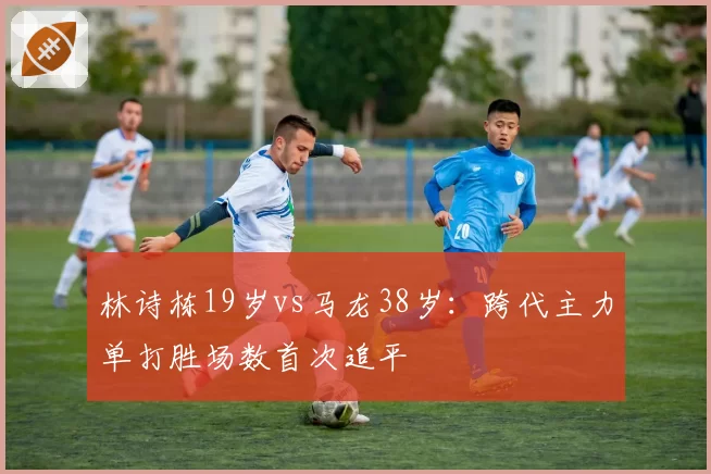 林诗栋19岁vs马龙38岁:跨代主力单打胜场数首次追平